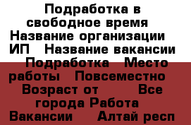 Подработка в свободное время › Название организации ­ ИП › Название вакансии ­ Подработка › Место работы ­ Повсеместно › Возраст от ­ 20 - Все города Работа » Вакансии   . Алтай респ.